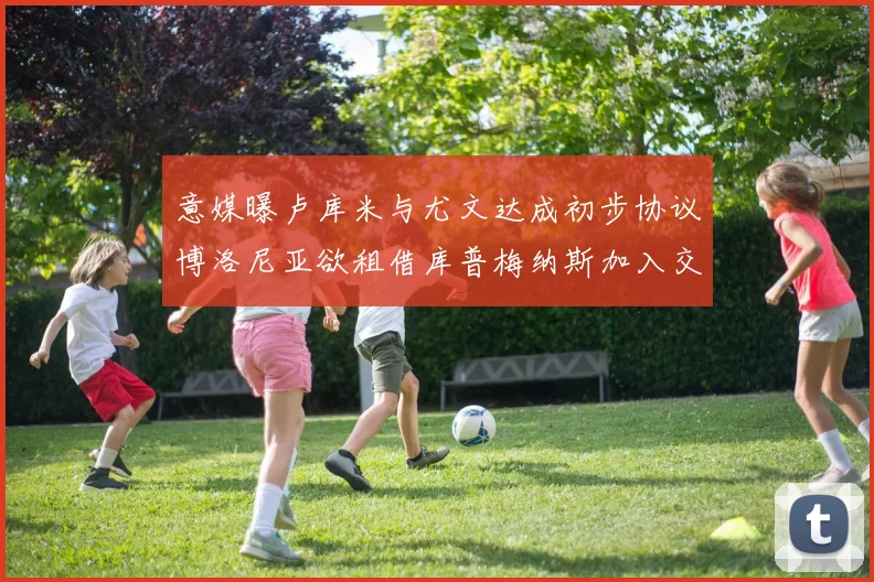 意媒曝卢库米与尤文达成初步协议博洛尼亚欲租借库普梅纳斯加入交易