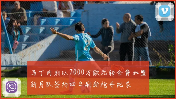 马丁内利以7000万欧元转会费加盟新月队签约四年刷新枪手纪录