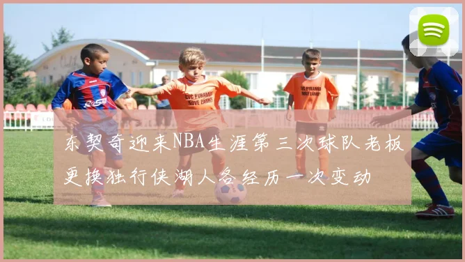 东契奇迎来NBA生涯第三次球队老板更换独行侠湖人各经历一次变动