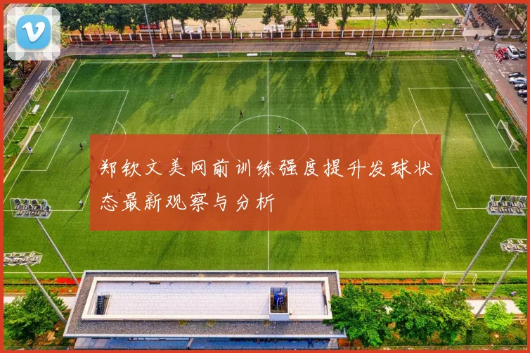 郑钦文美网前训练强度提升发球状态最新观察与分析